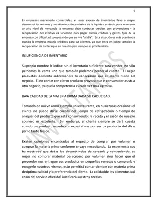 6


En empresas meramente comerciales, el tener exceso de inventarios lleva a mayor
descontrol los mismos y una disminución paulatina de la liquidez, es decir, para mantener
un alto nivel de mercancía la empresa debe contratar créditos con proveedores y la
recuperación del efectivo va sirviendo para pagar dichos créditos y gastos fijos de la
empresa con dificultad, provocando que se viva "al día". Esta situación es más acentuada
cuando la empresa maneja créditos para sus clientes, ya que entra en juego también la
recuperación de cartera que en nuestro país siempre es problemática.


INSUFICIENCIA DE INVENTARIO

Su propio nombre lo indica: sin el inventario suficiente para vender, no sólo
perdemos la venta sino que también podemos perder al cliente. El negar
productos demerita sobremanera la concepción que el cliente tiene del
negocio. El no contar con cierto producto provoca que el consumidor asista a
otro negocio, ya que la competencia es cada vez más agresiva.

BAJA CALIDAD DE LA MATERIA PRIMA DADA SU CADUCIDAD.

Tomando de nuevo como ejemplo un restaurante, en numerosas ocasiones el
cliente no puede darse cuenta del tiempo de refrigeración o tiempo de
anaquel del producto que está consumiendo: la receta y el sazón de nuestro
cocinero es excelente. Sin embargo, el cliente siempre se dará cuenta
cuando un producto excede sus expectativas por ser un producto del día y
por lo tanto fresco.

Existen opiniones encontradas al respecto de comprar por volumen o
comprar la materia prima conforme se vaya necesitando. La experiencia nos
ha mostrado que dadas las circunstancias de cercanía y conveniencia, es
mejor no comprar material perecedero por volumen sino hacer que el
proveedor nos entregue sus productos en pequeñas remesas o comprarlo y
escogerlo nosotros mismos, esto permitirá contar siempre con materia prima
de óptima calidad y la preferencia del cliente. La calidad de los alimentos (así
como del servicio ofrecido) justificará nuestros precios.
 