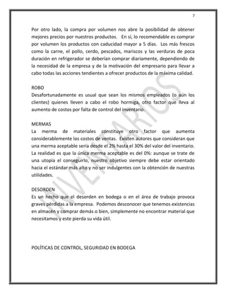7


Por otro lado, la compra por volumen nos abre la posibilidad de obtener
mejores precios por nuestros productos. En sí, lo recomendable es comprar
por volumen los productos con caducidad mayor a 5 días. Los más frescos
como la carne, el pollo, cerdo, pescados, mariscos y las verduras de poca
duración en refrigerador se deberían comprar diariamente, dependiendo de
la necesidad de la empresa y de la motivación del empresario para llevar a
cabo todas las acciones tendientes a ofrecer productos de la máxima calidad.

ROBO
Desafortunadamente es usual que sean los mismos empleados (o aún los
clientes) quienes lleven a cabo el robo hormiga, otro factor que lleva al
aumento de costos por falta de control del inventario.

MERMAS
La merma de materiales constituye otro factor que aumenta
considerablemente los costos de ventas. Existen autores que consideran que
una merma aceptable sería desde el 2% hasta el 30% del valor del inventario.
La realidad es que la única merma aceptable es del 0%: aunque se trate de
una utopía el conseguirlo, nuestro objetivo siempre debe estar orientado
hacia el estándar más alto y no ser indulgentes con la obtención de nuestras
utilidades.

DESORDEN
Es un hecho que el desorden en bodega o en el área de trabajo provoca
graves pérdidas a la empresa. Podemos desconocer que tenemos existencias
en almacén y comprar demás o bien, simplemente no encontrar material que
necesitamos y este pierda su vida útil.




POLÍTICAS DE CONTROL, SEGURIDAD EN BODEGA
 