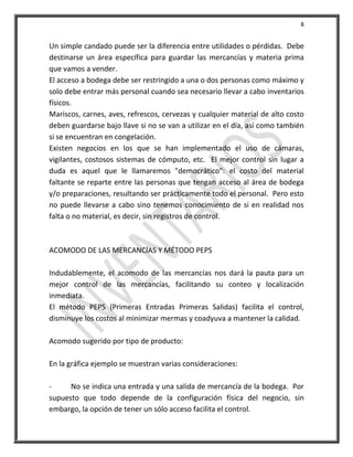 8


Un simple candado puede ser la diferencia entre utilidades o pérdidas. Debe
destinarse un área específica para guardar las mercancías y materia prima
que vamos a vender.
El acceso a bodega debe ser restringido a una o dos personas como máximo y
solo debe entrar más personal cuando sea necesario llevar a cabo inventarios
físicos.
Mariscos, carnes, aves, refrescos, cervezas y cualquier material de alto costo
deben guardarse bajo llave si no se van a utilizar en el día, así como también
si se encuentran en congelación.
Existen negocios en los que se han implementado el uso de cámaras,
vigilantes, costosos sistemas de cómputo, etc. El mejor control sin lugar a
duda es aquel que le llamaremos "democrático": el costo del material
faltante se reparte entre las personas que tengan acceso al área de bodega
y/o preparaciones, resultando ser prácticamente todo el personal. Pero esto
no puede llevarse a cabo sino tenemos conocimiento de si en realidad nos
falta o no material, es decir, sin registros de control.



ACOMODO DE LAS MERCANCÍAS Y MÉTODO PEPS

Indudablemente, el acomodo de las mercancías nos dará la pauta para un
mejor control de las mercancías, facilitando su conteo y localización
inmediata.
El método PEPS (Primeras Entradas Primeras Salidas) facilita el control,
disminuye los costos al minimizar mermas y coadyuva a mantener la calidad.

Acomodo sugerido por tipo de producto:

En la gráfica ejemplo se muestran varias consideraciones:

-     No se indica una entrada y una salida de mercancía de la bodega. Por
supuesto que todo depende de la configuración física del negocio, sin
embargo, la opción de tener un sólo acceso facilita el control.
 