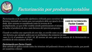 Factorización por productos notables
Factorización es la expresión algebraica utilizada para encontrar dos o más
factores, teniendo en cuenta que cuyo producto debe ser igual a la expresión
dada. Este sistema es considerado como la inversa de la
multiplicación, ya que el fin vendría siendo prácticamente el mismo que
es hallar el producto de dos o más factores del ejercicio propuesto.
Cuando se realiza una expresión de este tipo, se escribe como un producto de
sus factores, por ejemplo, piden que se multiplique dos números en este
caso 2 y 8, el producto es 2×8= 16. El inverso de esto, que es la esencia de la factorización se
escribiría de esta manera 16=2×8.
Factorización por Factor Común
Este método se aplica cuando todos los términos del polinomio tienen un factor común, que puede
ser numérica o literal.
 