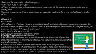Se suman los monomios del mismo grado.
= 4x5 − 6x4 + 2x3 + 9x2 − 12x
Al final se obtiene otro polinomio cuyo grado es la suma de los grados de los polinomios que se
multiplican.
También podemos multiplicar polinomios de siguiente modo similar a una multiplicación de dos
cifras:
Ejercicio 2:
(a+3). (a-4)
Al igual que en el primer ejercicio se multiplica cada monomio del primer polinomio por todos los
elementos segundo polinomio y también se multiplica el segundo término del primer polinomio, por
todos los términos del segundo polinomio:
(a+3). (a-4) = a2 + 4a + 3a – 12
Se suman los monomios del mismo grado
= a2 + 7a2 - 12
División de expresiones algebraicas
La división algebraica es una operación entre dos expresiones algebraicas
llamadas dividendo y divisor para obtener otra expresión llamado cociente por
medio de un algoritmo.
Como habíamos mencionado anteriormente para dividir expresiones
algebraicas debemos utilizar las leyes de los signos para todas las divisiones,
las leyes de los exponentes para todas las divisiones con la misma base y las
propiedades de los exponentes para las operaciones con bases distintas.
 