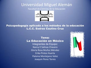 Universidad Miguel AlemánFacultad de Ciencias de la Educación Psicopedagogíaaplicada a los métodos de la educación L.C.C. EsdrasCautino Cruz Tema: La Educación en México Integrantes de Equipo: Nancy E Salinas Chavero Gloria Rosa Muñoz Méndez Erika Pintos Huerta Paloma Montejano Velez  Joaquin Perez Torres 