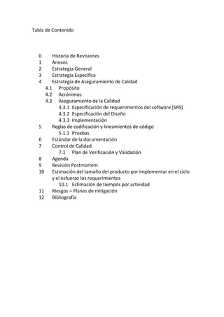 Tabla de Contenido
0 Historia de Revisiones
1 Anexos
2 Estrategia General
3 Estrategia Específica
4 Estrategia de Aseguramiento de Calidad
4.1 Propósito
4.2 Acrónimos
4.3 Aseguramiento de la Calidad
4.3.1 Especificación de requerimientos del software (SRS)
4.3.2 Especificación del Diseño
4.3.3 Implementación
5 Reglas de codificación y lineamientos de código
5.1.1 Pruebas
6 Estándar de la documentación
7 Control de Calidad
7.1 Plan de Verificación y Validación
8 Agenda
9 Revisión Postmortem
10 Estimación del tamaño del producto por implementar en el ciclo
y el esfuerzo los requerimientos
10.1 Estimación de tiempos por actividad
11 Riesgos – Planes de mitigación
12 Bibliografía