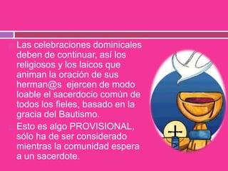  Las celebraciones dominicales
deben de continuar, así los
religiosos y los laicos que
animan la oración de sus
herman@s ejercen de modo
loable el sacerdocio común de
todos los fieles, basado en la
gracia del Bautismo.
 Esto es algo PROVISIONAL,
sólo ha de ser considerado
mientras la comunidad espera
a un sacerdote.
 