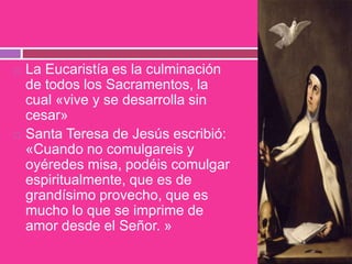  La Eucaristía es la culminación
de todos los Sacramentos, la
cual «vive y se desarrolla sin
cesar»
 Santa Teresa de Jesús escribió:
«Cuando no comulgareis y
oyéredes misa, podéis comulgar
espiritualmente, que es de
grandísimo provecho, que es
mucho lo que se imprime de
amor desde el Señor. »
 