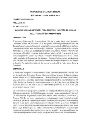 UNIVERSIDAD ESTATAL DE BOLÍVAR
HERRAMIENTAS INFORMÁTICAS II
NOMBRE: Andrés Vásconez
PARALELO: “N”
FECHA: 25/04/2018
CARRERA DE ADMINISTRACIÓN PARA DESASTRES Y GESTIÓN DE RIESGOS
TEMA: TERREMOTO DE AMBATO 1949
INTRODUCCIÓN
El terremoto de Ambato del 5 de agosto de 1949 fue el mayor sismo en el Hemisferio
Occidental en más de un lustro. Ese 5 de agosto, un sismo golpeó la provincia de
Tungurahua de Ecuador,al sureste de la capital,Ambato,matandoa 5050personas. Tuvo
una magnitud de 8 en la escala sismológica de Richter, originándose de un hipocentro a
40 km bajo la corteza. Las ciudades cercanas de Guano, Patate, Pelileo, y Pillaro fueron
destruidas, sufriendo la ciudad de Ambato el más severo daño.2 El terremoto destruyó
inmuebles por todos lados, y el posterior corrimientode tierras causando daños a través
de las provincias de Tungurahua, Chimborazo, y Cotopaxi. Se interrumpió la red de agua
y las líneas de comunicación, y abrió una grieta en la que la pequeña ciudad de Libertad
se hundió. Tal agitación moderada del evento se extendió tan lejos como Quito y
Guayaquil.
DESARROLLO
El sismo del 5 de agosto de 1949, conocido como Terremoto de Ambato o Pelileo, tuvo
un alto potencial destructivo debido a la generación de grandes deslizamientos por
efectos de sitio en la localidadde Pelileo. El terremotoocurrió a las 14h08 (tiempo local)
y su epicentro, de acuerdo a las últimas investigaciones, se ubica en una falla al sur del
Nido Sísmico de Pisayambo, aproximadamente a 20 km nororiente de Pelileo. La
magnitud calculada en función de las intensidades generadas es de 6.8 con una
profundidad menor a 15 km.
De acuerdo a las investigaciones realizadas por José Egred, el terremoto dejó más de 6
000 muertos; alrededor de 100 000 personas sin hogar y un área afectada de 1 920 km2.
Las ciudades con mayor destrucción fueron Pelileo 100%, Píllaro 90%, Guano 80% y
Ambato 75%. En las varias investigaciones realizadas por Egred (sin año) se pudo
determinar que entre los principales efectos hubieron: grandes grietas en el terreno y
derrumbes, así como voluminosos deslizamientos en montes y caminos de toda la
región, cambio del paisaje en muchos lugares, licuefacciones (especialmente en el sector
de La Moya de Pelileo) donde tradicionalmente ha ocurrido el mismo fenómeno con
otros terremotos. Además brotaron nuevas fuentes termales y algunas modificaron sus
caudales y temperatura, mientras otras desaparecieron temporal o definitivamente.
 