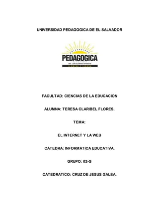 UNIVERSIDAD PEDAGOGICA DE EL SALVADOR 
FACULTAD: CIENCIAS DE LA EDUCACION 
ALUMNA: TERESA CLARIBEL FLORES. 
TEMA: 
EL INTERNET Y LA WEB 
CATEDRA: INFORMATICA EDUCATIVA. 
GRUPO: 02-G 
CATEDRATICO: CRUZ DE JESUS GALEA. 
 