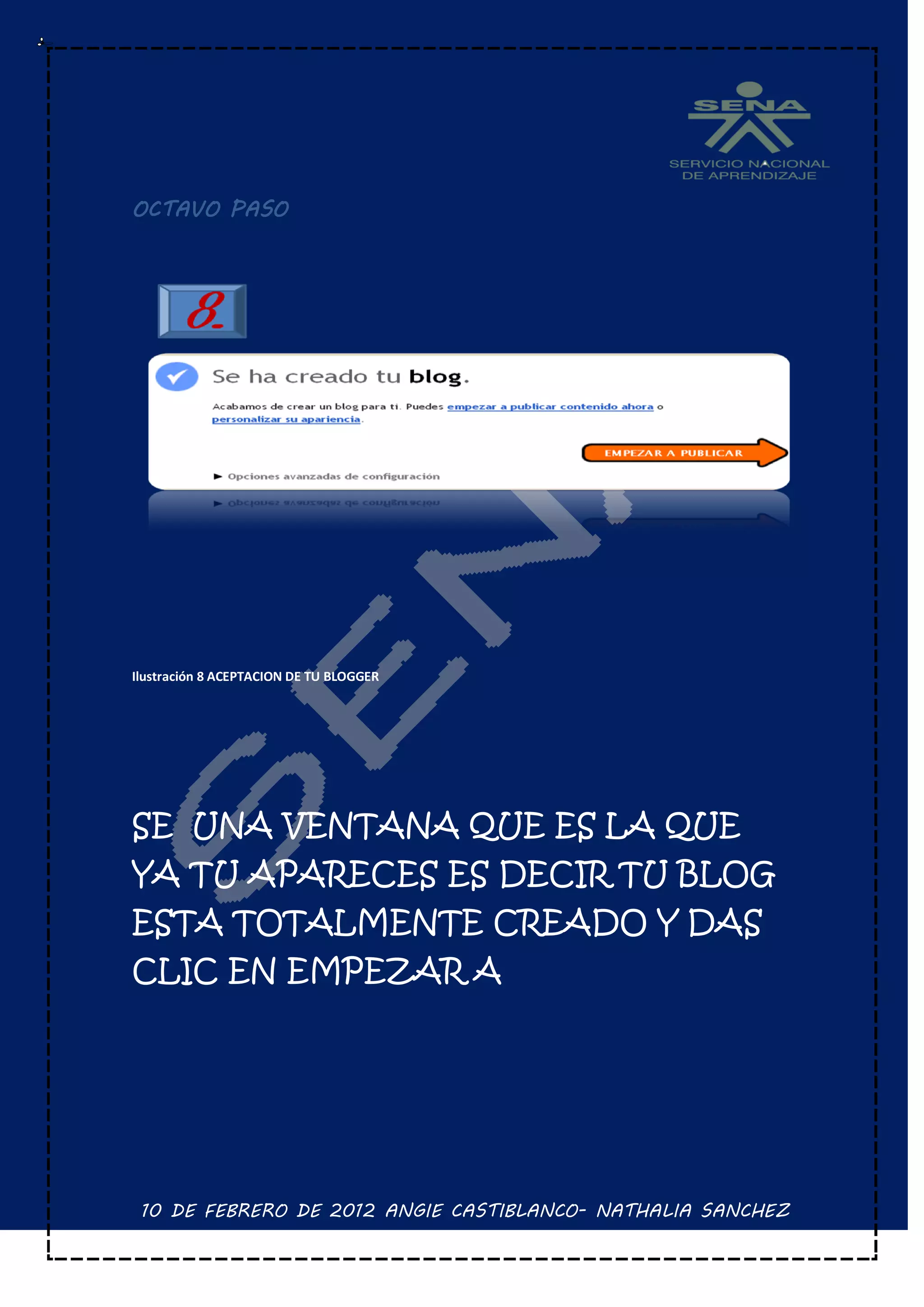 OCTAVO PASO




Ilustración 8 ACEPTACION DE TU BLOGGER




SE UNA VENTANA QUE ES LA QUE
YA TU APARECES ES DECIR TU BLOG
ESTA TOTALMENTE CREADO Y DAS
CLIC EN EMPEZAR A




 10 DE FEBRERO DE 2012 ANGIE CASTIBLANCO- NATHALIA SANCHEZ
 