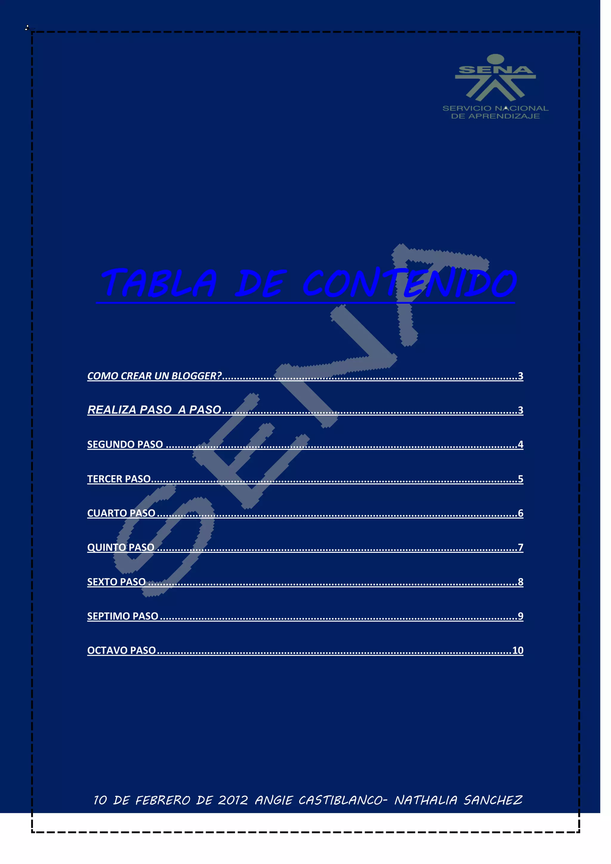 TABLA DE CONTENIDO

COMO CREAR UN BLOGGER?....................................................................................................3


REALIZA PASO A PASO ....................................................................................................3


SEGUNDO PASO .......................................................................................................................4


TERCER PASO............................................................................................................................5


CUARTO PASO ..........................................................................................................................6


QUINTO PASO ..........................................................................................................................7


SEXTO PASO .............................................................................................................................8


SEPTIMO PASO .........................................................................................................................9


OCTAVO PASO ........................................................................................................................ 10




 10 DE FEBRERO DE 2012 ANGIE CASTIBLANCO- NATHALIA SANCHEZ
 