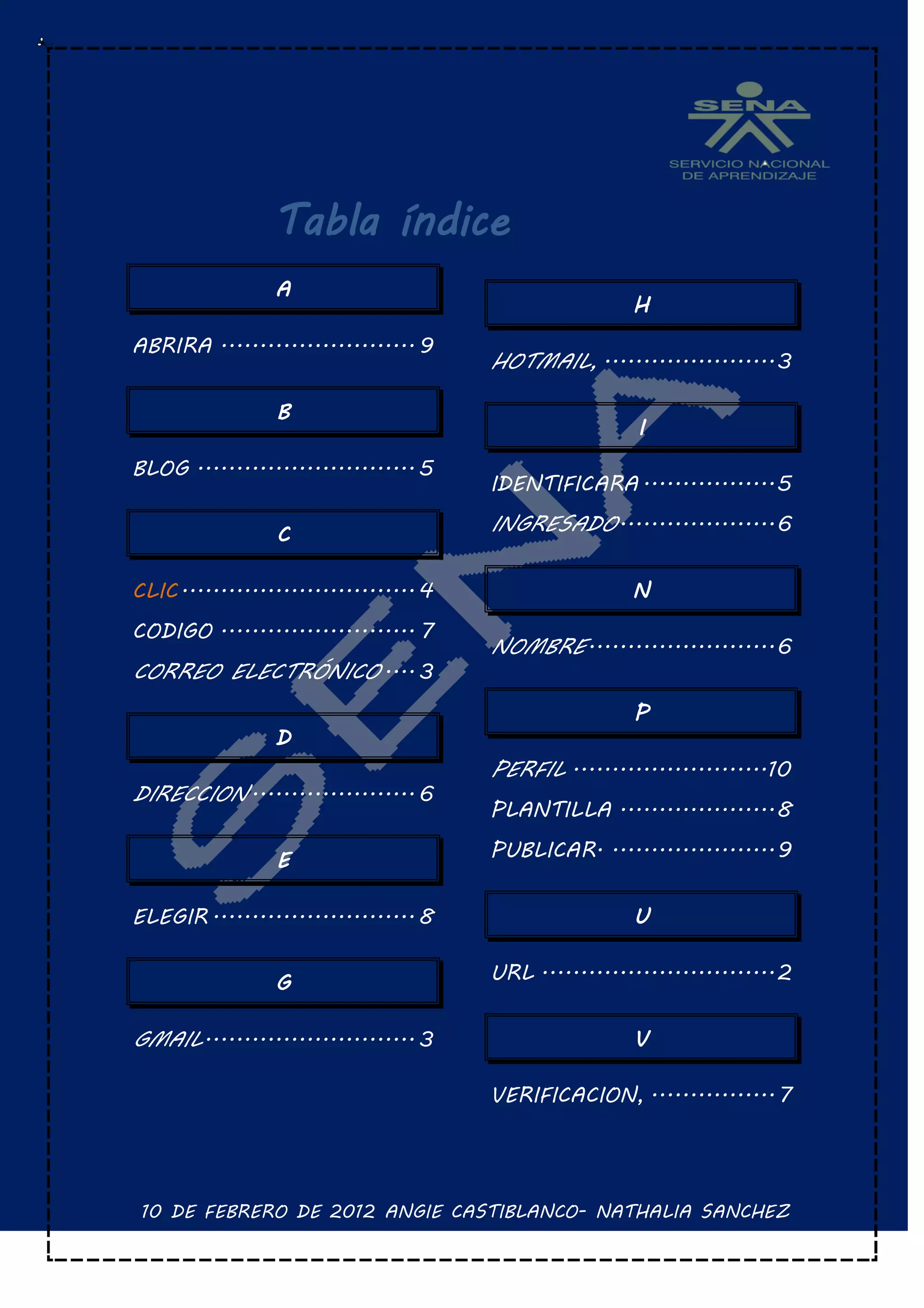 Tabla índice
                 A
                                                         H
ABRIRA ......................... 9
                                        HOTMAIL, ...................... 3

                 B
                                                         I
BLOG ............................ 5
                                        IDENTIFICARA ................. 5

                 C                      INGRESADO .................... 6

CLIC .............................. 4                    N
CODIGO ......................... 7
                                        NOMBRE ........................ 6
CORREO ELECTRÓNICO .... 3
                                                         P
                 D
                                        PERFIL .........................10
DIRECCION ..................... 6
                                        PLANTILLA .................... 8

                 E                      PUBLICAR. ..................... 9


ELEGIR .......................... 8                      U


                 G                      URL .............................. 2


GMAIL ........................... 3                      V

                                        VERIFICACION, ................ 7




 10 DE FEBRERO DE 2012 ANGIE CASTIBLANCO- NATHALIA SANCHEZ
 