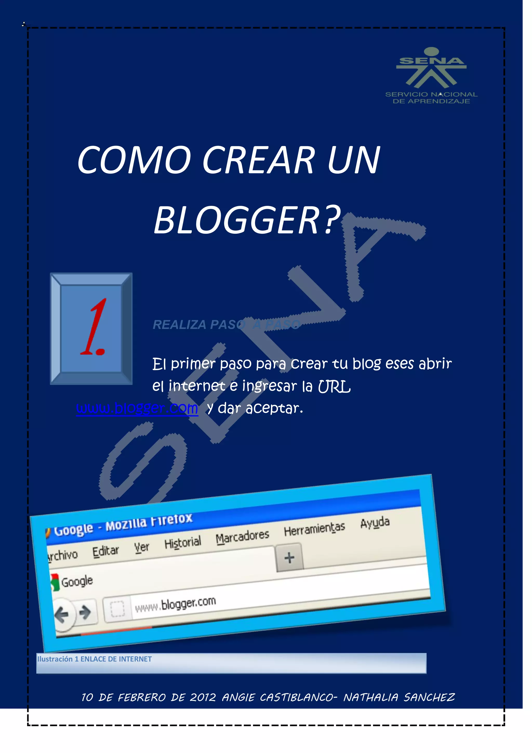COMO CREAR UN
             BLOGGER?

                                   REALIZA PASO A PASO


                                   El primer paso para crear tu blog eses abrir
                                   el internet e ingresar la URL
          www.blogger.com y dar aceptar.




Ilustración 1 ENLACE DE INTERNET



            10 DE FEBRERO DE 2012 ANGIE CASTIBLANCO- NATHALIA SANCHEZ
 