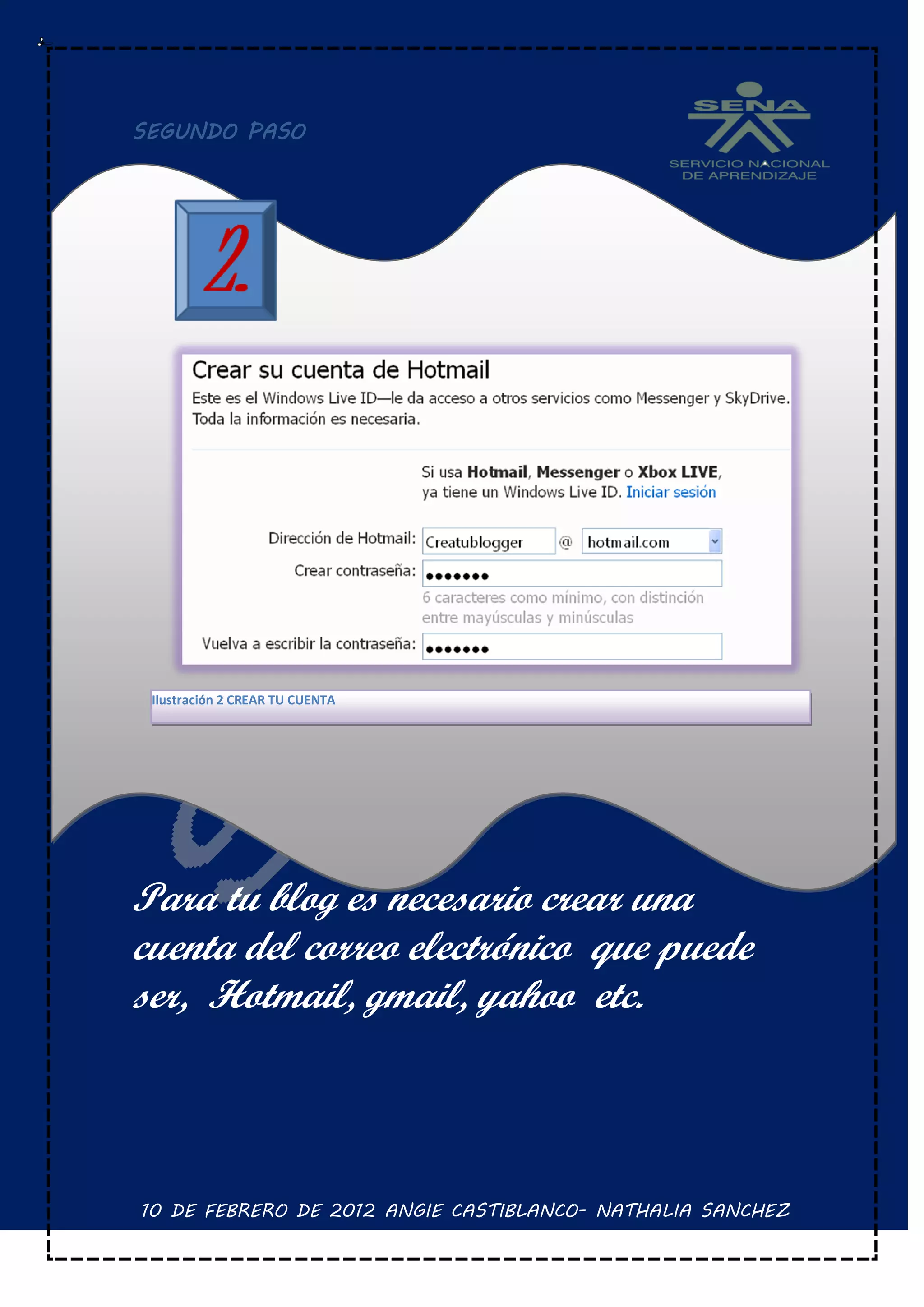 SEGUNDO PASO




 Ilustración 2 CREAR TU CUENTA




Para tu blog es necesario crear una
cuenta del correo electrónico que puede
ser, Hotmail, gmail, yahoo etc.



10 DE FEBRERO DE 2012 ANGIE CASTIBLANCO- NATHALIA SANCHEZ
 