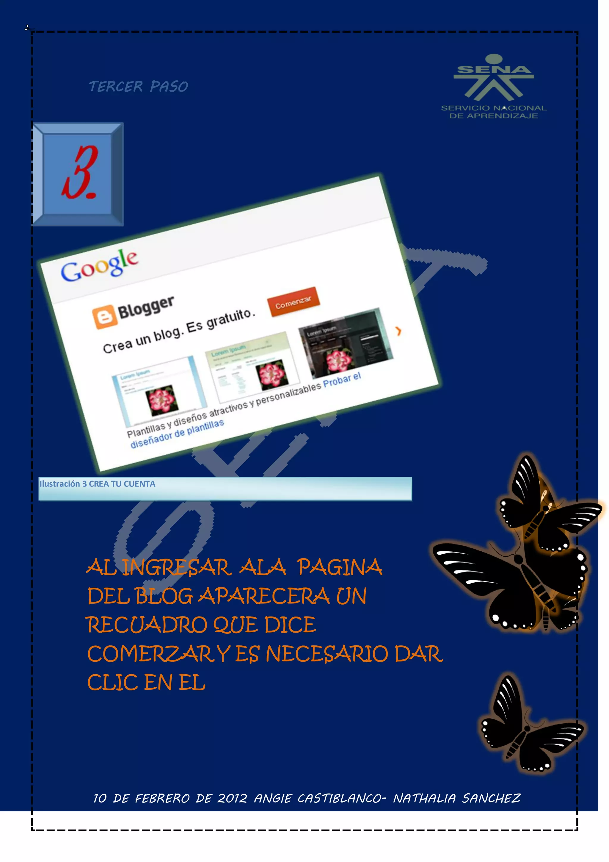 TERCER PASO




Ilustración 3 CREA TU CUENTA




           AL INGRESAR ALA PAGINA
           DEL BLOG APARECERA UN
           RECUADRO QUE DICE
           COMERZAR Y ES NECESARIO DAR
           CLIC EN EL




            10 DE FEBRERO DE 2012 ANGIE CASTIBLANCO- NATHALIA SANCHEZ
 