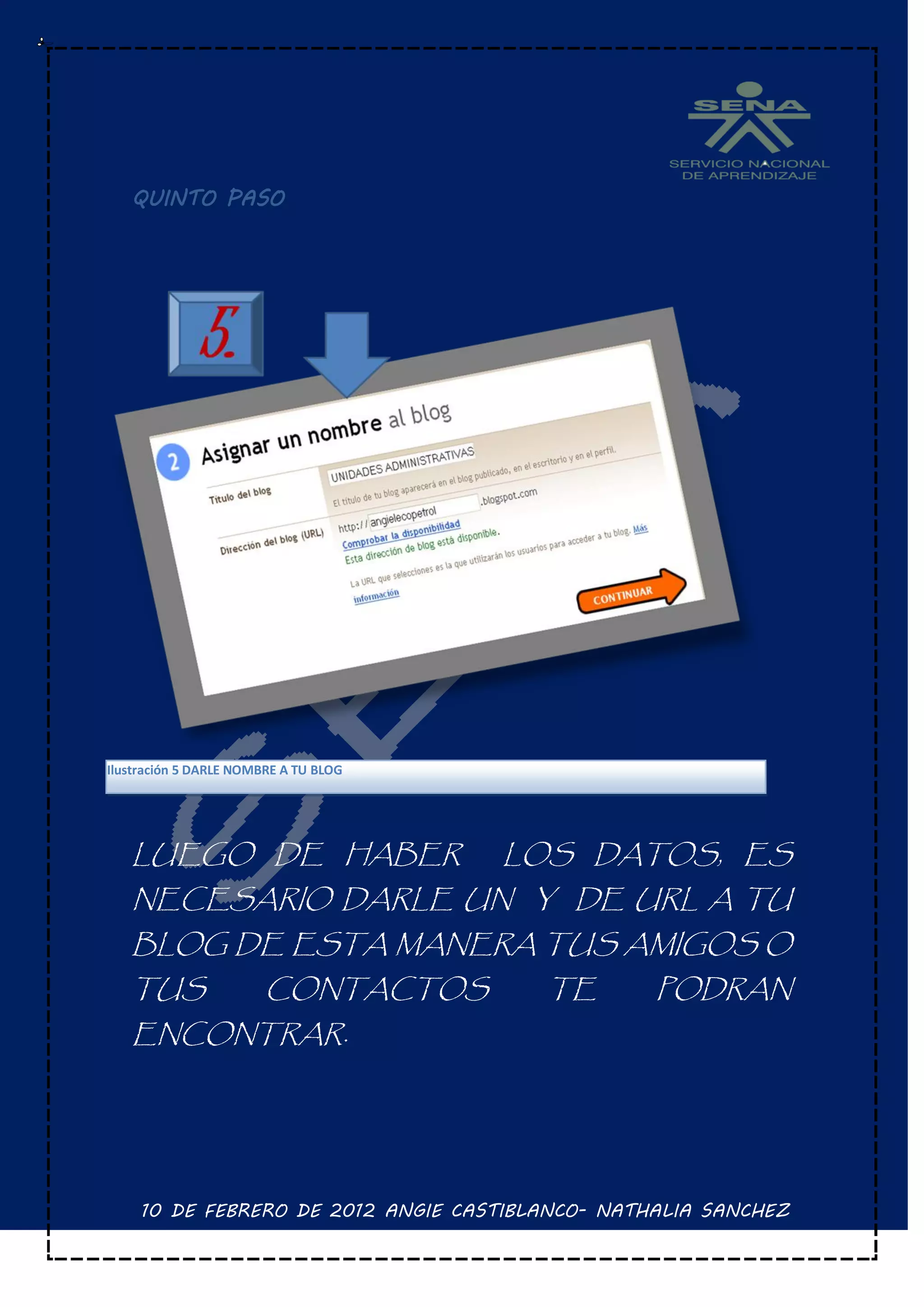 QUINTO PASO




Ilustración 5 DARLE NOMBRE A TU BLOG




   LUEGO DE HABER                      LOS DATOS, ES
   NECESARIO DARLE UN Y DE URL A TU
   BLOG DE ESTA MANERA TUS AMIGOS O
   TUS                  CONTACTOS        TE       PODRAN
   ENCONTRAR.




     10 DE FEBRERO DE 2012 ANGIE CASTIBLANCO- NATHALIA SANCHEZ
 