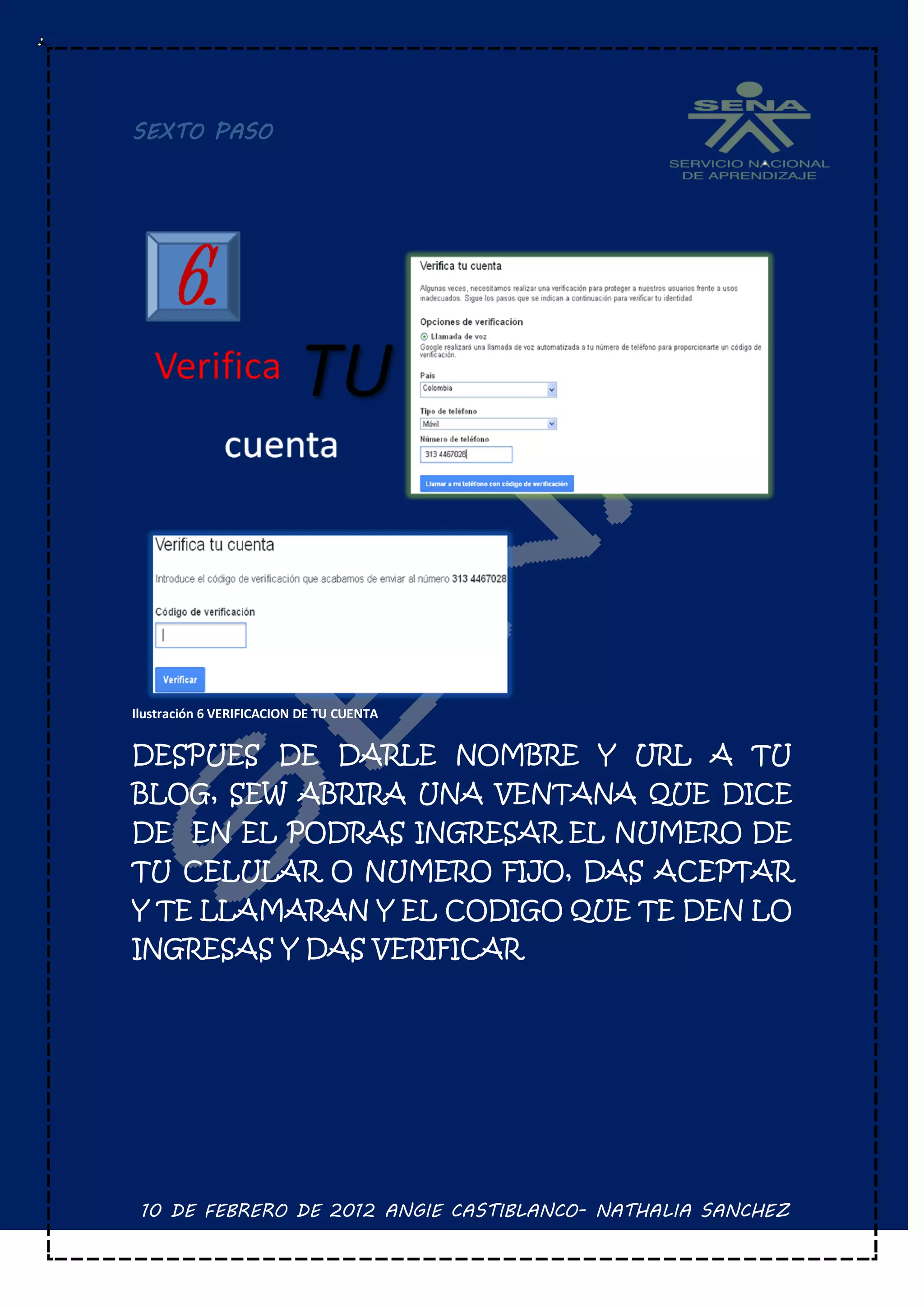 SEXTO PASO




Ilustración 6 VERIFICACION DE TU CUENTA


DESPUES DE DARLE NOMBRE Y URL A TU
BLOG, SEW ABRIRA UNA VENTANA QUE DICE
DE EN EL PODRAS INGRESAR EL NUMERO DE
TU CELULAR O NUMERO FIJO, DAS ACEPTAR
Y TE LLAMARAN Y EL CODIGO QUE TE DEN LO
INGRESAS Y DAS VERIFICAR




 10 DE FEBRERO DE 2012 ANGIE CASTIBLANCO- NATHALIA SANCHEZ
 