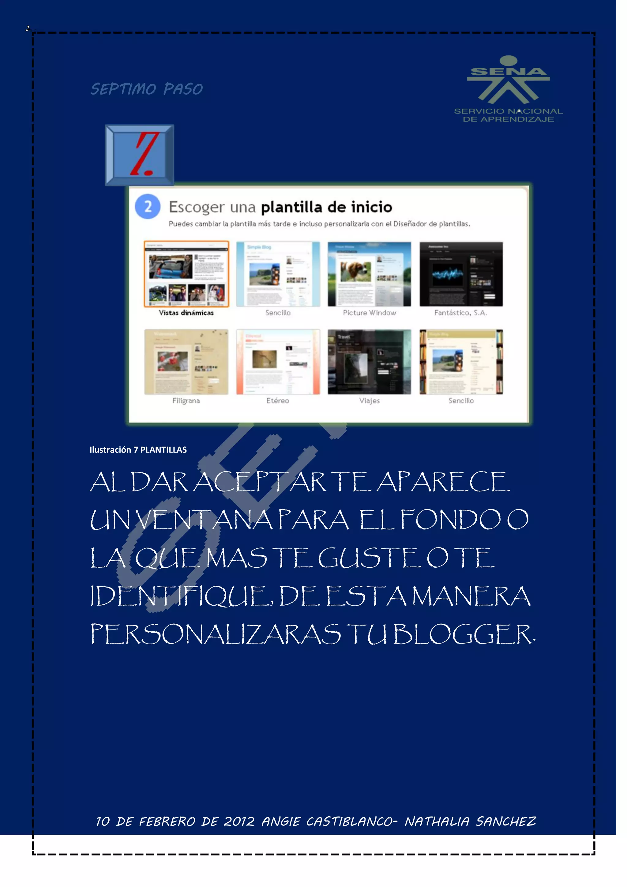 SEPTIMO PASO




Ilustración 7 PLANTILLAS


AL DAR ACEPTAR TE APARECE
UN VENTANA PARA EL FONDO O
LA QUE MAS TE GUSTE O TE
IDENTIFIQUE, DE ESTA MANERA
PERSONALIZARAS TU BLOGGER.




 10 DE FEBRERO DE 2012 ANGIE CASTIBLANCO- NATHALIA SANCHEZ
 