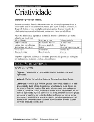 Desenvolvimento Comportamental Aula 3
Orientações ao professor: Módulo 1 – Treinamento Motivacional 8
Criatividade
Exercitar o potencial criativo.
Resuma o conteúdo da aula; detenha-se mais nas orientações para melhorar a
criatividade. Use de sua experiência pessoal para expor exemplos concretos. É
desejável ilustrar as boas condições ambientais para o desenvolvimento da
criatividade com exemplos tirados de jornais ou revistas, ou até vídeos.
Respostas da atividade 2 proposta na apostila do aluno (lembramos que outras
soluções são possíveis):
Alto-falante Ladeira acima Pelo contrário
Entrevistador Eu dentro de casa Cá entre nós
Lendo nas entrelinhas Coração partido Beirute
Sem olhar para trás Tripé Ele está sob suspeita
Jornalista Televisão Empecilho
Risco de vida Encabulado Macete
Sugestão: Se preferir, substitua as atividades propostas na apostila do aluno pela
atividade descrita abaixo ou a realize adicionalmente:
SUGESTÃO DE ATIVIDADE
JOGO DA TORRE
Objetivo: Desenvolver a capacidade criativa, vinculando-a a um
significado.
Material: Folhas de cartolina, tesoura, fita adesiva e lápis de cor.
Descrição: Solicitar que formem grupos com cinco pessoas. Cada
grupo recebe duas folhas de cartolina, uma tesoura, lápis de cor e a
fita adesiva é de uso coletivo. Dar vinte minutos para que cada grupo
construa uma torre com o material indicado, e esta torre deverá ter um
nome e significado. Após a confecção da torre, solicitar que cada grupo
apresente a sua torre ao restante da turma. Conversar com a turma
sobre como a criatividade apareceu para o trabalho apresentado, se
apareceram bloqueadores e como os solucionaram, e como podem
ser mais criativos no dia a dia.
 