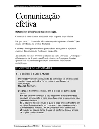 Orientações ao professor: Módulo 1 – Treinamento Motivacional 9
Desenvolvimento Comportamental Aula 4
Comunicação
efetiva
Refletir sobre a importância da comunicação.
Comunicar é tornar comum ao receptor o que se pensa, o que se quer.
Por que, então, “... Passarinho não canta enquanto o gato está olhando?” (Ver
citação introdutória na apostila do aluno).
Comente a mensagem transmitida pelo silêncio, pelos gestos e explore os
exemplos de comunicação focalizados na apostila.
Ao realizar a atividade proposta na apostila do aluno (atividade 1), verifique e
debata com os participantes as diferentes interpretações para as situações
apresentadas e como nossas percepções e conclusões interferem na
comunicação.
SUGESTÕES DE ATIVIDADES
1 – O CEGO E O SURDO-MUDO
Objetivos: Vivenciar a dificuldade de comunicar-se em situações
restritas; conscientizá-los da importância dos fatores de
comunicação.
Material: Nenhum.
Descrição: Formam-se duplas. Um é o cego e o outro é surdo-
mudo.
a) Cada um deve vivenciar o seu papel com a maior fidelidade
possível; por exemplo, o cego pode falar, mas o surdo-mudo não
pode ouvir ou falar.
b) O objetivo do surdo-mudo é guiar o cego em sua trajetória em
ambiente interno ou externo, considerando-se o espaço em que o
curso está sendo realizado. NOTA: podem-se criar obstáculos.
c) Inverter os papéis. Ainda é possível, conforme tempo, a troca
de duplas, posteriormente.
 