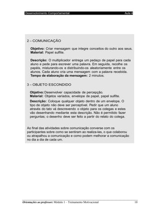 Orientações ao professor: Módulo 1 – Treinamento Motivacional 10
Desenvolvimento Comportamental Aula 4
2 – COMUNICAÇÃO
Objetivo: Criar mensagem que integre conceitos do outro aos seus.
Material: Papel sulfite.
Descrição: O multiplicador entrega um pedaço de papel para cada
aluno e pede para escrever uma palavra. Em seguida, recolhe os
papéis, misturando-os e distribuindo-os aleatoriamente entre os
alunos. Cada aluno cria uma mensagem com a palavra recebida.
Tempo de elaboração da mensagem: 2 minutos.
3 – OBJETO ESCONDIDO
Objetivo:Desenvolver capacidade de percepção.
Material: Objetos variados, envelope de papel, papel sulfite.
Descrição: Coloque qualquer objeto dentro de um envelope. O
tipo de objeto não deve ser perceptível. Pedir que um aluno
através do tato vá descrevendo o objeto para os colegas e estes
vão desenhando mediante esta descrição. Não é permitido fazer
perguntas; o desenho deve ser feito a partir do relato do colega.
Ao final das atividades sobre comunicação converse com os
participantes sobre como se sentiram ao realiza-las, o que colaborou
ou atrapalhou a comunicação e como podem melhorar a comunicação
no dia a dia de cada um.
AT I V I D A D E S
 