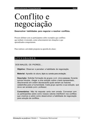 Orientações ao professor: Módulo 1 – Treinamento Motivacional 11
Desenvolvimento Comportamental Aula 4
Desenvolvimento Comportamental Aula 5
Conflito e
negociação
Desenvolver habilidades para negociar e resolver conflitos.
Procure debater com os participantes sobre exemplos que conflitos
que tenham vivenciado, como solucionarem tais situações e que
aprendizados conquistaram.
Para realizar a atividade proposta na apostila do aluno:
AT I V I D A D E S
DOS MALES, OS PIORES...
Objetivo: Observar e perceber a habilidade de negociação.
Material: Apostila do aluno, lápis ou caneta para anotação.
Descrição: Solicitar formação de grupos com cinco pessoas. Durante
quinze minutos, chegar a uma solução sobre o texto apresentado,
descrevendo em ordem decrescente quais seriam as maiores
catástrofes para a humanidade. Cada grupo aponta a sua solução, que
deve ser anotada pelo professor.
Comentários: Não há resposta certa nem errada. Conversar com
os participantes sobre como nossos valores interferem nos conflitos
que vivemos e sobre como desenvolver a habilidade de negociação
para solução de conflitos.
 