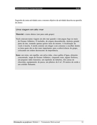 Orientações ao professor: Módulo 1 – Treinamento Motivacional 12
Desenvolvimento Comportamental Aula 5
Sugestão de outra atividade com o mesmo objetivo da atividade descrita na apostila
do aluno:
Uma viagem em alto mar
Material: o texto abaixo (um para cada grupo)
Vocês estavam numa viagem em alto mar quando o iate pegou fogo no meio
do Oceano Atlântico. O incêndio, de origem desconhecida, destruiu grande
parte do iate, restando apenas quinze itens do mesmo. A localização de
vocês é incerta. A tarefa consiste em chegar a um consenso e escolher dentre
os itens quais são os dez mais importantes para a sobrevivência do grupo,
colocando em ordem decrescente de importância.
Itens: um remo, um espelho, um salva-vidas, cinco galões d’água, alimento
concentrado, mapa do Oceano Atlântico, cinquenta reais, alguns fósforos,
um pequeno rádio transistor, um repelente de tubarões, três caixas de
chocolate, equipamento de pesca, um plástico de 6 m2
, 30 metros de corda e
um colchão flutuante.
 