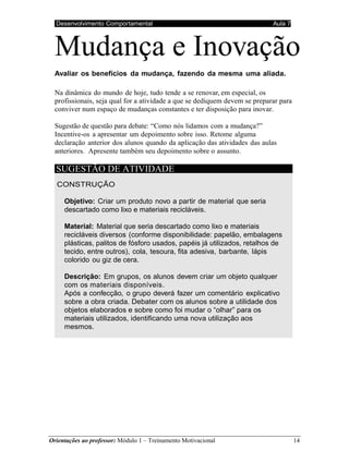 Desenvolvimento Comportamental Aula 7
Orientações ao professor: Módulo 1 – Treinamento Motivacional 14
Mudança e Inovação
Avaliar os benefícios da mudança, fazendo da mesma uma aliada.
Na dinâmica do mundo de hoje, tudo tende a se renovar, em especial, os
profissionais, seja qual for a atividade a que se dediquem devem se preparar para
conviver num espaço de mudanças constantes e ter disposição para inovar.
Sugestão de questão para debate: “Como nós lidamos com a mudança?”
Incentive-os a apresentar um depoimento sobre isso. Retome alguma
declaração anterior dos alunos quando da aplicação das atividades das aulas
anteriores. Apresente também seu depoimento sobre o assunto.
SUGESTÃO DE ATIVIDADE
CONSTRUÇÃO
Objetivo: Criar um produto novo a partir de material que seria
descartado como lixo e materiais recicláveis.
Material: Material que seria descartado como lixo e materiais
recicláveis diversos (conforme disponibilidade: papelão, embalagens
plásticas, palitos de fósforo usados, papéis já utilizados, retalhos de
tecido, entre outros), cola, tesoura, fita adesiva, barbante, lápis
colorido ou giz de cera.
Descrição: Em grupos, os alunos devem criar um objeto qualquer
com os materiais disponíveis.
Após a confecção, o grupo deverá fazer um comentário explicativo
sobre a obra criada. Debater com os alunos sobre a utilidade dos
objetos elaborados e sobre como foi mudar o “olhar” para os
materiais utilizados, identificando uma nova utilização aos
mesmos.
 