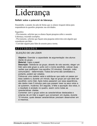 Desenvolvimento Comportamental Aula 8
Orientações ao professor: Módulo 1 – Treinamento Motivacional 15
Liderança
Refletir sobre o potencial de liderança.
Encaminhe o assunto da aula de forma que os alunos troquem ideias para
responderem às questões propostas nas atividades.
Sugestões:
- Previamente, solicitar que os alunos façam pesquisa sobre o assunto
Liderança, trazendo exemplos.
- Previamente, solicitar que façam uma pequena entrevista com alguém que
considerem um líder.
- Convidar alguém para falar do assunto para a turma.
AT I V I D A D E S
ELEIÇÃO DE UM LÍDER
Objetivo: Exercitar a capacidade de argumentação dos alunos
diante do grupo.
Material: Lápis e papel.
Descrição: Solicita-se ao grupo, através de voto secreto, eleger um
líder para este grupo e, junto com o nome escolhido, colocar duas
razões que justifiquem sua escolha (10 minutos). Exemplo: João:
comunicativo - determinado. Todos da turma são candidatos e,
portanto, podem ser votados.
Coloca-se uma cadeira vazia e solicita-se que cada um passe por
essa cadeira e, durante um minuto, diga ao grupo por que deve ser
escolhido como líder. Após todos passarem por essa experiência,
são dados mais 5 minutos para que possam rever os seus votos e,
se quiserem, mudá-los. Em seguida, é feita a apuração dos votos, e
o resultado é anotado no quadro, assim como todas as
características citadas.
Comentar com o grupo sobre as características destacadas e
próprias de um líder e sugerir que conversem em duplas, durante
10 minutos, quais dessas características precisam desenvolver em
si mesmos.
 