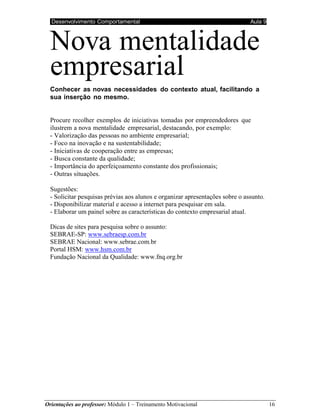 Desenvolvimento Comportamental Aula 9
Orientações ao professor: Módulo 1 – Treinamento Motivacional 16
Nova mentalidade
empresarial
Conhecer as novas necessidades do contexto atual, facilitando a
sua inserção no mesmo.
Procure recolher exemplos de iniciativas tomadas por empreendedores que
ilustrem a nova mentalidade empresarial, destacando, por exemplo:
- Valorização das pessoas no ambiente empresarial;
- Foco na inovação e na sustentabilidade;
- Iniciativas de cooperação entre as empresas;
- Busca constante da qualidade;
- Importância do aperfeiçoamento constante dos profissionais;
- Outras situações.
Sugestões:
- Solicitar pesquisas prévias aos alunos e organizar apresentações sobre o assunto.
- Disponibilizar material e acesso a internet para pesquisar em sala.
- Elaborar um painel sobre as características do contexto empresarial atual.
Dicas de sites para pesquisa sobre o assunto:
SEBRAE-SP: www.sebraesp.com.br
SEBRAE Nacional: www.sebrae.com.br
Portal HSM: www.hsm.com.br
Fundação Nacional da Qualidade: www.fnq.org.br
AT I V I D A D E S
 