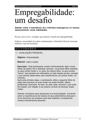 Desenvolvimento Comportamental Aula 10
Orientações ao professor: Módulo 1 – Treinamento Motivacional 17
Empregabilidade:
um desafio
Debater sobre a importância de o indivíduo empregar-se a si mesmo,
desenvolvendo novas habilidades.
Procure apresentar exemplos que ilustrem o desafio da empregabilidade.
Enfatize a necessidade de avaliar constantemente o Patrimônio Pessoal, buscando
melhorar o que for necessário.
AT I V I D A D E S
1 – AVALIAÇÃO PESSOAL
Objetivo: Autoavaliação.
Material: Lápis e papel.
Descrição: Cada participante recebe individualmente lápis e duas
folhas de papel e lhe é solicitado escrever, na primeira folha recebida,
os seus pontos fortes e, no verso da mesma folha, os seus pontos
“fracos”, que precisam ser melhorados; ao lado desses pontos, escrever
o que precisa desenvolver para transformá-los em pontos fortes. (15
minutos)
Após esta primeira etapa, o participante utiliza a segunda folha de
papel para escrever as suas metas nas áreas familiar, afetiva,
profissional, financeira. Ao lado, de cada meta, escrever o que pode
lhe impedir com relação à sua própria conduta de alcançar essas
metas.
Solicitar voluntários para apresentar sua Autoavaliação. Comentar
sobre a importância de ter clareza do que pretendemos alcançar e
como devemos nos preparar para esta trajetória, considerando
nossas características pessoais.
 