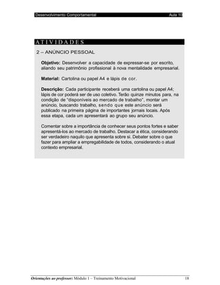 Desenvolvimento Comportamental Aula 10
Orientações ao professor: Módulo 1 – Treinamento Motivacional 18
AT I V I D A D E S
2 – ANÚNCIO PESSOAL
Objetivo: Desenvolver a capacidade de expressar-se por escrito,
aliando seu patrimônio profissional à nova mentalidade empresarial.
Material: Cartolina ou papel A4 e lápis de cor.
Descrição: Cada participante receberá uma cartolina ou papel A4;
lápis de cor poderá ser de uso coletivo. Terão quinze minutos para, na
condição de “disponíveis ao mercado de trabalho”, montar um
anúncio, buscando trabalho, sendo que este anúncio será
publicado na primeira página de importantes jornais locais. Após
essa etapa, cada um apresentará ao grupo seu anúncio.
Comentar sobre a importância de conhecer seus pontos fortes e saber
apresentá-los ao mercado de trabalho. Destacar a ética, considerando
ser verdadeiro naquilo que apresenta sobre si. Debater sobre o que
fazer para ampliar a empregabilidade de todos, considerando o atual
contexto empresarial.
 