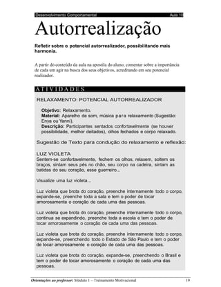 Desenvolvimento Comportamental Aula 10
Orientações ao professor: Módulo 1 – Treinamento Motivacional 19
Autorrealização
Refletir sobre o potencial autorrealizador, possibilitando mais
harmonia.
A partir do conteúdo da aula na apostila do aluno, comentar sobre a importância
de cada um agir na busca dos seus objetivos, acreditando em seu potencial
realizador.
AT I V I D A D E S
RELAXAMENTO: POTENCIAL AUTORREALIZADOR
Objetivo: Relaxamento.
Material: Aparelho de som, música para relaxamento (Sugestão:
Enya ou Yanni).
Descrição: Participantes sentados confortavelmente (se houver
possibilidade, melhor deitados), olhos fechados e corpo relaxado.
Sugestão de Texto para condução do relaxamento e reflexão:
LUZ VIOLETA
Sentem-se confortavelmente, fechem os olhos, relaxem, soltem os
braços, sintam seus pés no chão, seu corpo na cadeira, sintam as
batidas do seu coração, esse guerreiro...
Visualize uma luz violeta...
Luz violeta que brota do coração, preenche internamente todo o corpo,
expande-se, preenche toda a sala e tem o poder de tocar
amorosamente o coração de cada uma das pessoas.
Luz violeta que brota do coração, preenche internamente todo o corpo,
continua se expandindo, preenche toda a escola e tem o poder de
tocar amorosamente o coração de cada uma das pessoas.
Luz violeta que brota do coração, preenche internamente todo o corpo,
expande-se, preenchendo todo o Estado de São Paulo e tem o poder
de tocar amorosamente o coração de cada uma das pessoas.
Luz violeta que brota do coração, expande-se, preenchendo o Brasil e
tem o poder de tocar amorosamente o coração de cada uma das
pessoas.
 