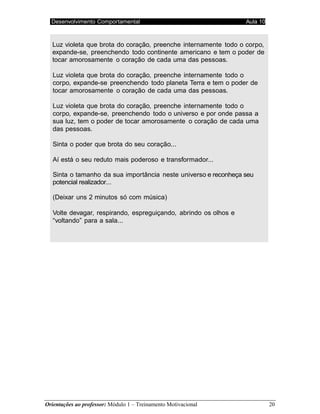Desenvolvimento Comportamental Aula 10
Orientações ao professor: Módulo 1 – Treinamento Motivacional 20
Luz violeta que brota do coração, preenche internamente todo o corpo,
expande-se, preenchendo todo continente americano e tem o poder de
tocar amorosamente o coração de cada uma das pessoas.
Luz violeta que brota do coração, preenche internamente todo o
corpo, expande-se preenchendo todo planeta Terra e tem o poder de
tocar amorosamente o coração de cada uma das pessoas.
Luz violeta que brota do coração, preenche internamente todo o
corpo, expande-se, preenchendo todo o universo e por onde passa a
sua luz, tem o poder de tocar amorosamente o coração de cada uma
das pessoas.
Sinta o poder que brota do seu coração...
Aí está o seu reduto mais poderoso e transformador...
Sinta o tamanho da sua importância neste universo e reconheça seu
potencial realizador...
(Deixar uns 2 minutos só com música)
Volte devagar, respirando, espreguiçando, abrindo os olhos e
“voltando” para a sala...
 