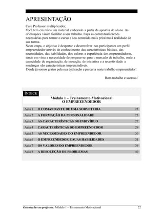 Orientações ao professor: Módulo 1 – Treinamento Motivacional 22
APRESENTAÇÃO
Caro Professor multiplicador,
Você tem em mãos um material elaborado a partir da apostila do aluno. As
orientações visam facilitar o seu trabalho. Faça as contextualizações
necessárias para tornar o curso e seu conteúdo mais próximo à realidade de
sua turma.
Nesta etapa, o objetivo é despertar e desenvolver nos participantes um perfil
empreendedor através do conhecimento das características básicas, das
necessidades, das habilidades, dos valores e experiência dos empreendedores,
tendo em vista a necessidade de preparar-se para o mercado de trabalho, onde a
capacidade de organização, de inovação, de iniciativa e a receptividade a
mudanças são características imprescindíveis.
Desde já somos gratos pela sua dedicação e parceria neste trabalho empreendedor!
Bom trabalho e sucesso!
ÍNDICE
Módulo 1 – Treinamento Motivacional
O EMPREEENDEDOR
Aula 1 O COMANDANTE DE UMA SORVETERIA 23
Aula 2 A FORMAÇÃO DA PERSONALIDADE 25
Aula 3 AS CARACTERÍSTICAS DO INDIVÍDUO 27
Aula 4 CARACTERÍSTICAS DO EMPREENDEDOR 29
Aula 5 AS NECESSIDADES DO EMPREENDEDOR 30
Aula 6 O EMPREENDEDOR E SUAS HABILIDADES 31
Aula 7 OS VALORES DO EMPREENDEDOR 39
Aula 8 A RESOLUÇÃO DE PROBLEMAS 40
 