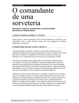 O Empreendedor Aula 1
Orientações ao professor: Módulo 1 – Treinamento Motivacional 23
O comandante
de uma
sorveteria
Reconhecer algumas características da personalidade
peculiares ao empreendedor.
COMENTÁRIOS SOBRE O TEXTO:
Alguns dados a serem comentados nesta aula são fornecidos no estudo de caso
apresentado. Caso e nomes fictícios, sendo uma livre adaptação de histórias
conhecidas; caso factível.
COMPATIBILIDADE COM A BUSCA
A decisão de abrir um negócio, tomada em um momento de pânico, em um
ambiente desconhecido, é passagem garantida para o fracasso. Adalberto foi vítima
deste fato. Sua decisão foi impulsiva e não existia um plano. Ele trocou um
ambiente, que se tornara parte dele, por um que lhe era totalmente estranho.
A perda de um emprego quase sempre pode ser cenário para a abertura de um
novo negócio. Foi assim com Adalberto, o potencial empreendedor acabara de
passar por uma experiência psicologicamente estressante e não estava preparado
para tomar decisões difíceis e necessárias de maneira objetiva. Agarrou a primeira
oportunidade. Se tivesse levado um pouco mais de tempo para analisar quais eram
suas reais necessidades, ele teria escolhido um negócio compatível.
Adalberto deveria estar mais aberto para os conselhos e sugestões de seus amigos e
esposa. Na verdade, recusou-se a escutar, porque tinha medo de enxergar as suas
limitações. Os empreendedores em potencial precisam de um grupo de apoio com
o qual possam explorar suas ideias. Se não houver apoio, particularmente da
família, o caminho será mais difícil. Ter um negócio é algo tão absorvente, que não
é justo para a família que se prossiga sem seu apoio. São precisos a compreensão e
o envolvimento das famílias quando se deseja realizar objetivos deste tipo.
 