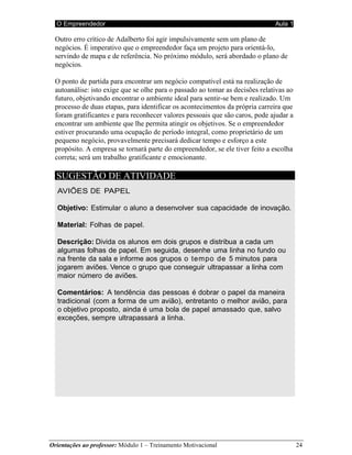O Empreendedor Aula 1
Orientações ao professor: Módulo 1 – Treinamento Motivacional 24
(Extraído, com modificações, de Armstrong, 1994)
Outro erro crítico de Adalberto foi agir impulsivamente sem um plano de
negócios. É imperativo que o empreendedor faça um projeto para orientá-lo,
servindo de mapa e de referência. No próximo módulo, será abordado o plano de
negócios.
O ponto de partida para encontrar um negócio compatível está na realização de
autoanálise: isto exige que se olhe para o passado ao tomar as decisões relativas ao
futuro, objetivando encontrar o ambiente ideal para sentir-se bem e realizado. Um
processo de duas etapas, para identificar os acontecimentos da própria carreira que
foram gratificantes e para reconhecer valores pessoais que são caros, pode ajudar a
encontrar um ambiente que lhe permita atingir os objetivos. Se o empreendedor
estiver procurando uma ocupação de período integral, como proprietário de um
pequeno negócio, provavelmente precisará dedicar tempo e esforço a este
propósito. A empresa se tornará parte do empreendedor, se ele tiver feito a escolha
correta; será um trabalho gratificante e emocionante.
SUGESTÃO DE ATIVIDADE
AVIÕES DE PAPEL
Objetivo: Estimular o aluno a desenvolver sua capacidade de inovação.
Material: Folhas de papel.
Descrição: Divida os alunos em dois grupos e distribua a cada um
algumas folhas de papel. Em seguida, desenhe uma linha no fundo ou
na frente da sala e informe aos grupos o tempo de 5 minutos para
jogarem aviões. Vence o grupo que conseguir ultrapassar a linha com
maior número de aviões.
Comentários: A tendência das pessoas é dobrar o papel da maneira
tradicional (com a forma de um avião), entretanto o melhor avião, para
o objetivo proposto, ainda é uma bola de papel amassado que, salvo
exceções, sempre ultrapassará a linha.
 