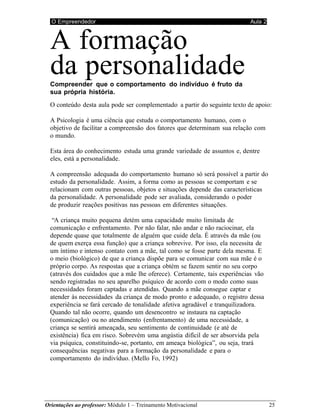 O Empreendedor Aula 2
Orientações ao professor: Módulo 1 – Treinamento Motivacional 25
A formação
da personalidade
Compreender que o comportamento do indivíduo é fruto da
sua própria história.
O conteúdo desta aula pode ser complementado a partir do seguinte texto de apoio:
A Psicologia é uma ciência que estuda o comportamento humano, com o
objetivo de facilitar a compreensão dos fatores que determinam sua relação com
o mundo.
Esta área do conhecimento estuda uma grande variedade de assuntos e, dentre
eles, está a personalidade.
A compreensão adequada do comportamento humano só será possível a partir do
estudo da personalidade. Assim, a forma como as pessoas se comportam e se
relacionam com outras pessoas, objetos e situações depende das características
da personalidade. A personalidade pode ser avaliada, considerando o poder
de produzir reações positivas nas pessoas em diferentes situações.
“A criança muito pequena detém uma capacidade muito limitada de
comunicação e enfrentamento. Por não falar, não andar e não raciocinar, ela
depende quase que totalmente de alguém que cuide dela. É através da mãe (ou
de quem exerça essa função) que a criança sobrevive. Por isso, ela necessita de
um íntimo e intenso contato com a mãe, tal como se fosse parte dela mesma. E
o meio (biológico) de que a criança dispõe para se comunicar com sua mãe é o
próprio corpo. As respostas que a criança obtém se fazem sentir no seu corpo
(através dos cuidados que a mãe lhe oferece). Certamente, tais experiências vão
sendo registradas no seu aparelho psíquico de acordo com o modo como suas
necessidades foram captadas e atendidas. Quando a mãe consegue captar e
atender às necessidades da criança de modo pronto e adequado, o registro dessa
experiência se fará cercado de tonalidade afetiva agradável e tranquilizadora.
Quando tal não ocorre, quando um desencontro se instaura na captação
(comunicação) ou no atendimento (enfrentamento) de uma necessidade, a
criança se sentirá ameaçada, seu sentimento de continuidade (e até de
existência) fica em risco. Sobrevém uma angústia difícil de ser absorvida pela
via psíquica, constituindo-se, portanto, em ameaça biológica”, ou seja, trará
consequências negativas para a formação da personalidade e para o
comportamento do indivíduo. (Mello Fo, 1992)
 