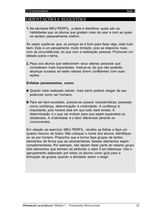 O Empreendedor Aula 2
Orientações ao professor: Módulo 1 – Treinamento Motivacional 26
ORIENTAÇÕES E SUGESTÕES
1. Na atividade MEU PERFIL, a ideia é identificar quais são as
habilidades que os alunos que gostam mais de usar e com as quais
se sentem pessoalmente melhor.
Às vezes supõe-se que, só porque se é bom para fazer algo, está tudo
bem. Este é um pensamento muito limitado, pois se relaciona mais
com as circunstâncias do que com a realização pessoal. Promover um
debate sobre o tema.
2. Peça aos alunos que selecionem seus valores pessoais que
considerem mais importantes. Instrua-os de que não poderão
alcançar sucesso se estes valores forem conflitantes com suas
ações.
Enfatize pensamentos, como:
■ Quanto mais realizado estiver, mais perto poderá chegar de seu
potencial como ser humano.
■ Para ser bem-sucedido, precisa-se possuir características pessoais
como confiança, determinação e criatividade. A confiança é
importante, pois haverá dias em que tudo dará errado. A
determinação é o que vai motivar para que sejam superados os
obstáculos. A criatividade é o fator diferencial perante os
concorrentes.
Em relação ao exercício MEU PERFIL, recolha as folhas e faça um
quadro resumo de todos. Não coloque o nome dos alunos; identifique-
os só por número. Proponha que a turma faça grupos de tantos
elementos de forma que as características desses elementos sejam
complementares. Por exemplo, não devem fazer parte do mesmo grupo
dois elementos que tenham se atribuído o valor 5 em liderança. Use o
agrupamento elaborado por todos os alunos como guia para a
formação de grupos quando a atividade assim o exigir.
 