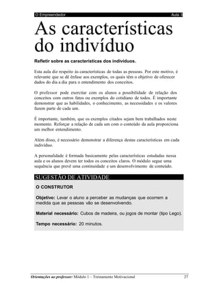 O Empreendedor Aula 3
Orientações ao professor: Módulo 1 – Treinamento Motivacional 27
As características
do indivíduo
Refletir sobre as características dos indivíduos.
Esta aula diz respeito às características de todas as pessoas. Por este motivo, é
relevante que se dê ênfase aos exemplos, os quais têm o objetivo de oferecer
dados do dia a dia para o entendimento dos conceitos.
O professor pode exercitar com os alunos a possibilidade de relação dos
conceitos com outros fatos ou exemplos do cotidiano de todos. É importante
demonstrar que as habilidades, o conhecimento, as necessidades e os valores
fazem parte de cada um.
É importante, também, que os exemplos citados sejam bem trabalhados neste
momento. Reforçar a relação de cada um com o conteúdo da aula proporciona
um melhor entendimento.
Além disso, é necessário demonstrar a diferença destas características em cada
indivíduo.
A personalidade é formada basicamente pelas características estudadas nessa
aula e os alunos devem ter todos os conceitos claros. O módulo segue uma
sequência que prevê uma continuidade e um desenvolvimento de conteúdo.
SUGESTÃO DE ATIVIDADE
O CONSTRUTOR
Objetivo: Levar o aluno a perceber as mudanças que ocorrem a
medida que as pessoas vão se desenvolvendo.
Material necessário: Cubos de madeira, ou jogos de montar (tipo Lego).
Tempo necessário: 20 minutos.
 
