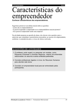 O Empreendedor Aula 4
Orientações ao professor: Módulo 1 – Treinamento Motivacional 29
Características do
empreendedor
Conhecer características dos empreendedores.
Sugerimos promover um debate inicial sobre as questões:
- Como são os empreendedores?
- É possível aprender a empreender ou os empreendedores nascem prontos?
- Só é possível empreender tendo uma empresa?
Na atividade proposta na apostila do aluno, eles devem criar questões para a
entrevista que contenham características necessárias ao sucesso do empreendedor,
conforme o conteúdo da aula e a troca de ideias realizada.
SUGESTÕES DE ATIVIDADES
1. O professor pode sugerir ou pesquisar em revistas, como
Pequenas Empresas e Grandes Negócios, roteiros de entrevistas
relacionadas ao assunto e outros conteúdos pertinentes.
2. Convidar profissionais ligados à área de Recursos Humanos
para abordar este tema.
3. Convidar um empreendedor local para ser entrevistado pelos
participantes.
 
