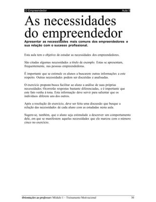 O Empreendedor Aula 5
Orientações ao professor: Módulo 1 – Treinamento Motivacional 30
As necessidades
do empreendedor
Apresentar as necessidades mais comuns dos empreendedores e
sua relação com o sucesso profissional.
Esta aula tem o objetivo de estudar as necessidades dos empreendedores.
São citadas algumas necessidades a título de exemplo. Estas se apresentam,
frequentemente, nas pessoas empreendedoras.
É importante que se estimule os alunos a buscarem outras informações a este
respeito. Outras necessidades podem ser discutidas e analisadas.
O exercício proposto busca facilitar ao aluno a análise de suas próprias
necessidades. Ocorrerão respostas bastante diferenciadas, e é importante que
este fato venha à tona. Esta informação deve servir para salientar que os
indivíduos diferem uns dos outros.
Após a resolução do exercício, deve ser feita uma discussão que busque a
relação das necessidades de cada aluno com as estudadas nesta aula.
Sugere-se, também, que o aluno seja estimulado a descrever um comportamento
dele, em que se manifestem aquelas necessidades que ele marcou com o número
cinco no exercício.
 