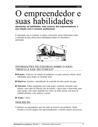 O Empreendedor Aula 6
Orientações ao professor: Módulo 1 – Treinamento Motivacional 31
O empreendedor e
suas habilidades
Apresentar as habilidades mais comuns dos empreendedores e
sua relação com o sucesso profissional.
É importante que se estimule os alunos a buscarem outras informações sobre
o conteúdo da aula, afinal outras habilidades podem ser discutidas e
analisadas.
INFORMAÇÕES NECESSÁRIAS SOBRE O JOGO:
“DRÁCULA SAIU DO TÚMULO”
■ Resumo: Exercício de solução de problemas no qual é preciso utilizar várias
habilidades para chegar ao resultado final.
■ Objetivos: Facilitar o aprendizado do conteúdo da aula a partir do jogo.
■ Materiais: Folhas preparadas para cada grupo, conforme mostrado mais
adiante; uma cópia de Drácula saiu do túmulo - roteiro para o observador para
cada equipe; uma cópia ampliada (ou slide) da folha mestra; três áreas de
trabalho distintas, com cadeiras e mesas.
■ Tempo: 1 hora.
DESCRIÇÃO
1. Informe aos participantes que eles terão de resolver um problema. Então,
divida-os em dois grupos com aproximadamente o mesmo número de pessoas.
 