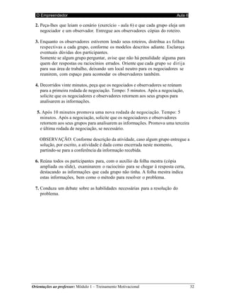 O Empreendedor Aula 6
Orientações ao professor: Módulo 1 – Treinamento Motivacional 32
2. Peça-lhes que leiam o cenário (exercício - aula 6) e que cada grupo eleja um
negociador e um observador. Entregue aos observadores cópias do roteiro.
3. Enquanto os observadores estiverem lendo seus roteiros, distribua as folhas
respectivas a cada grupo, conforme os modelos descritos adiante. Esclareça
eventuais dúvidas dos participantes.
Somente se algum grupo perguntar, avise que não há penalidade alguma para
quem der respostas ou raciocínios errados. Oriente que cada grupo se dirija
para sua área de trabalho, deixando um local neutro para os negociadores se
reunirem, com espaço para acomodar os observadores também.
4. Decorridos vinte minutos, peça que os negociados e observadores se reúnam
para a primeira rodada de negociação. Tempo: 5 minutos. Após a negociação,
solicite que os negociadores e observadores retornem aos seus grupos para
analisarem as informações.
5. Após 10 minutos promova uma nova rodada de negociação. Tempo: 5
minutos. Após a negociação, solicite que os negociadores e observadores
retornem aos seus grupos para analisarem as informações. Promova uma terceira
e última rodada de negociação, se necessário.
OBSERVAÇÃO: Conforme descrição da atividade, caso algum grupo entregue a
solução, por escrito, a atividade é dada como encerrada neste momento,
partindo-se para a conferência da informação recebida.
6. Reúna todos os participantes para, com o auxílio da folha mestra (cópia
ampliada ou slide), examinarem o raciocínio para se chegar à resposta certa,
destacando as informações que cada grupo não tinha. A folha mestra indica
estas informações, bem como o método para resolver o problema.
7. Conduza um debate sobre as habilidades necessárias para a resolução do
problema.
 