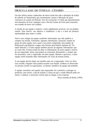O Empreendedor Aula 6
Orientações ao professor: Módulo 1 – Treinamento Motivacional 33
DRÁCULA SAIU DO TÚMULO - CENÁRIO
Um dos efeitos menos conhecidos da chuva ácida tem sido a alteração da acidez
do subsolo na Transilvânia que recentemente causou a liberação de gases
venenosos no castelo de Drácula. Isso fez ressuscitar o Conde que aparentemente
tem intenções de levar vantagem com o fim da Cortina de Ferro para reassumir
seu reinado de terror em Londres.
A missão de sua equipe é matá-lo o mais rapidamente possível, em seu próprio
castelo. Para fazê-lo, seu objetivo é estabelecer o dia e a hora da primeira
oportunidade para matar o conde.
Você e seus colegas de equipe receberão informações que irão ajudá-lo a
cumprir sua missão. Entretanto, algumas informações essenciais estarão de
posse da outra equipe com a qual a sua estará competindo (um estúdio de
Hollywood está disposto a pagar uma fortuna pela história legítima de “Eu
matei Drácula”). A outra equipe também precisa de algumas informações que
só vocês têm. O único modo de obter as informações da outra equipe é através
do seu negociador eleito, que poderá se comunicar diretamente e, sempre que
for necessário, com o negociador da outra equipe. Durante o processo, a outra
equipe estará tentando obter informações de vocês da mesma forma.
A sua equipe deverá eleger um membro para ser o negociador. Uma vez feita
essa escolha, ninguém mais poderá assumir essa função. Embora os observado-
res possam assistir às negociações, os demais membros da equipe não poderão.
A equipe vencedora será aquela cujo negociador for o primeiro a entregar ao
professor, por escrito, o dia da semana e a hora em que o conde Drácula pode ser
morto, e explicar o raciocínio correto para se chegar a essa resposta.
Texto extraído de Kirby (1995)
 