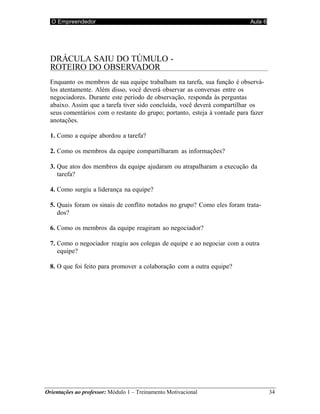 O Empreendedor Aula 6
Orientações ao professor: Módulo 1 – Treinamento Motivacional 34
DRÁCULA SAIU DO TÚMULO -
ROTEIRO DO OBSERVADOR
Enquanto os membros de sua equipe trabalham na tarefa, sua função é observá-
los atentamente. Além disso, você deverá observar as conversas entre os
negociadores. Durante este período de observação, responda às perguntas
abaixo. Assim que a tarefa tiver sido concluída, você deverá compartilhar os
seus comentários com o restante do grupo; portanto, esteja à vontade para fazer
anotações.
1. Como a equipe abordou a tarefa?
2. Como os membros da equipe compartilharam as informações?
3. Que atos dos membros da equipe ajudaram ou atrapalharam a execução da
tarefa?
4. Como surgiu a liderança na equipe?
5. Quais foram os sinais de conflito notados no grupo? Como eles foram trata-
dos?
6. Como os membros da equipe reagiram ao negociador?
7. Como o negociador reagiu aos colegas de equipe e ao negociar com a outra
equipe?
8. O que foi feito para promover a colaboração com a outra equipe?
 