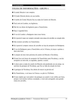 O Empreendedor Aula 6
Orientações ao professor: Módulo 1 – Treinamento Motivacional 35
FOLHA DE INFORMAÇÕES - GRUPO 1
■ O conde Drácula é um vampiro.
■ O Conde Drácula dorme em sua tumba.
■ A tumba do Conde Drácula fica na cripta do Castelo de Drácula.
■ Você está em Londres, na Inglaterra.
■ Não há voo direto da Inglaterra para a Transilvânia.
■ Hoje é segunda-feira.
■ O voo de Londres a Budapeste dura cinco horas.
■ Só é possível matar um vampiro cravando uma estaca de carvalho no coração dele.
■ Não existem carvalhos na Transilvânia.
■ Só é possível comprar estacas de carvalho na loja do aeroporto de Budapeste.
■ O voo de Budapeste para a Transilvânia sai às 14 horas, às terças e quintas e
dura uma hora.
■ A estação de trem mais próxima do castelo de Drácula é Novahuny.
■ O trem leva seis horas do aeroporto da Transilvânia para Novahuny, e sai do
aeroporto ao meio-dia, as segundas, quartas e sextas.
■ A chave para a cripta do castelo de Drácula está pendurada em um prego, na
sacristia da paróquia de Novahuny, que fica ao lado da estação de trem.
■ A paróquia de Novahuny fica aberta do nascer ao pôr-do-sol.
■ Na Transilvânia, o sol nasce às 9 horas e se põe às 17h30min.
■ O mais rápido que você pode ir da paróquia ao castelo é sete milhas por hora,
porque é um terreno rochoso escarpado, e você está carregando uma grande
estaca de carvalho.
 