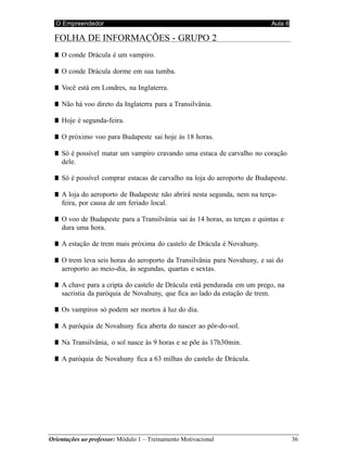 O Empreendedor Aula 6
Orientações ao professor: Módulo 1 – Treinamento Motivacional 36
FOLHA DE INFORMAÇÕES - GRUPO 2
■ O conde Drácula é um vampiro.
■ O conde Drácula dorme em sua tumba.
■ Você está em Londres, na Inglaterra.
■ Não há voo direto da Inglaterra para a Transilvânia.
■ Hoje é segunda-feira.
■ O próximo voo para Budapeste sai hoje às 18 horas.
■ Só é possível matar um vampiro cravando uma estaca de carvalho no coração
dele.
■ Só é possível comprar estacas de carvalho na loja do aeroporto de Budapeste.
■ A loja do aeroporto de Budapeste não abrirá nesta segunda, nem na terça-
feira, por causa de um feriado local.
■ O voo de Budapeste para a Transilvânia sai às 14 horas, as terças e quintas e
dura uma hora.
■ A estação de trem mais próxima do castelo de Drácula é Novahuny.
■ O trem leva seis horas do aeroporto da Transilvânia para Novahuny, e sai do
aeroporto ao meio-dia, às segundas, quartas e sextas.
■ A chave para a cripta do castelo de Drácula está pendurada em um prego, na
sacristia da paróquia de Novahuny, que fica ao lado da estação de trem.
■ Os vampiros só podem ser mortos à luz do dia.
■ A paróquia de Novahuny fica aberta do nascer ao pôr-do-sol.
■ Na Transilvânia, o sol nasce às 9 horas e se põe às 17h30min.
■ A paróquia de Novahuny fica a 63 milhas do castelo de Drácula.
 