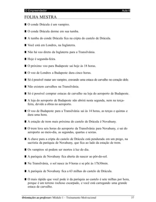O Empreendedor Aula 6
Orientações ao professor: Módulo 1 – Treinamento Motivacional 37
FOLHA MESTRA
■ O conde Drácula é um vampiro.
■ O conde Drácula dorme em sua tumba.
■ A tumba do conde Drácula fica na cripta do castelo de Drácula.
■ Você está em Londres, na Inglaterra.
■ Não há voo direto da Inglaterra para a Transilvânia.
■ Hoje é segunda-feira.
■ O próximo voo para Budapeste sai hoje às 18 horas.
■ O voo de Londres a Budapeste dura cinco horas.
■ Só é possível matar um vampiro, cravando uma estaca de carvalho no coração dele.
■ Não existem carvalhos na Transilvânia.
■ Só é possível comprar estacas de carvalho na loja do aeroporto de Budapeste.
■ A loja do aeroporto de Budapeste não abrirá nesta segunda, nem na terça-
feira, devido a obras no aeroporto.
■ O voo de Budapeste para a Transilvânia sai às 14 horas, as terças e quintas e
dura uma hora.
■ A estação de trem mais próxima do castelo de Drácula é Novahuny.
■ O trem leva seis horas do aeroporto da Transilvânia para Novahuny, e sai do
aeroporto ao meio-dia, as segundas, quartas e sextas.
■ A chave para a cripta do castelo de Drácula está pendurada em um prego, na
sacristia da paróquia de Novahuny, que fica ao lado da estação de trem.
■ Os vampiros só podem ser mortos à luz do dia.
■ A paróquia de Novahuny fica aberta do nascer ao pôr-do-sol.
■ Na Transilvânia, o sol nasce às 9 horas e se põe às 17h30min.
■ A paróquia de Novahuny fica a 63 milhas do castelo de Drácula.
■ O mais rápido que você pode ir da paróquia ao castelo é sete milhas por hora,
porque é um terreno rochoso escarpado, e você está carregando uma grande
estaca de carvalho.
 