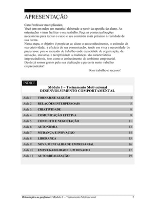 Orientações ao professor: Módulo 1 – Treinamento Motivacional 2
APRESENTAÇÃO
Caro Professor multiplicador,
Você tem em mãos um material elaborado a partir da apostila do aluno. As
orientações visam facilitar o seu trabalho. Faça as contextualizações
necessárias para tornar o curso e seu conteúdo mais próximo à realidade de
sua turma.
Nesta etapa, o objetivo é propiciar ao aluno o autoconhecimento, o estímulo de
sua criatividade, a eficácia de sua comunicação, tendo em vista a necessidade de
preparar-se para o mercado de trabalho onde capacidade de organização, de
inovação, iniciativa e receptividade a mudanças são características
imprescindíveis, bem como o conhecimento do ambiente empresarial.
Desde já somos gratos pela sua dedicação e parceria neste trabalho
empreendedor!
D I C E Bom trabalho e sucesso!
ÍNDICE
Módulo 1 – Treinamento Motivacional
DESENVOLVIMENTO COMPORTAMENTAL
Aula 1 TORNAR-SE ALGUÉM 3
Aula 2 RELAÇÕES INTERPESSOAIS 5
Aula 3 CRIATIVIDADE 8
Aula 4 COMUNICAÇÃO EFETIVA 9
Aula 5 CONFLITO E NEGOCIAÇÃO 11
Aula 6 AUTONOMIA 13
Aula 7 MUDANÇA E INOVAÇÃO 14
Aula 8 LIDERANÇA 15
Aula 9 NOVA MENTALIDADE EMPRESARIAL 16
Aula 10 EMPREGABILIDADE: UM DESAFIO 17
Aula 11 AUTORREALIZAÇÃO 19
 