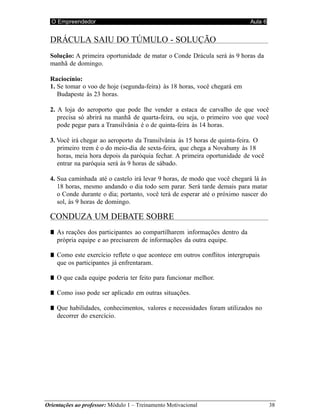 O Empreendedor Aula 6
Orientações ao professor: Módulo 1 – Treinamento Motivacional 38
DRÁCULA SAIU DO TÚMULO - SOLUÇÃO
Solução: A primeira oportunidade de matar o Conde Drácula será às 9 horas da
manhã de domingo.
Raciocínio:
1. Se tomar o voo de hoje (segunda-feira) às 18 horas, você chegará em
Budapeste às 23 horas.
2. A loja do aeroporto que pode lhe vender a estaca de carvalho de que você
precisa só abrirá na manhã de quarta-feira, ou seja, o primeiro voo que você
pode pegar para a Transilvânia é o de quinta-feira às 14 horas.
3. Você irá chegar ao aeroporto da Transilvânia às 15 horas de quinta-feira. O
primeiro trem é o do meio-dia de sexta-feira, que chega a Novahuny às 18
horas, meia hora depois da paróquia fechar. A primeira oportunidade de você
entrar na paróquia será às 9 horas de sábado.
4. Sua caminhada até o castelo irá levar 9 horas, de modo que você chegará lá às
18 horas, mesmo andando o dia todo sem parar. Será tarde demais para matar
o Conde durante o dia; portanto, você terá de esperar até o próximo nascer do
sol, às 9 horas de domingo.
CONDUZA UM DEBATE SOBRE
■ As reações dos participantes ao compartilharem informações dentro da
própria equipe e ao precisarem de informações da outra equipe.
■ Como este exercício reflete o que acontece em outros conflitos intergrupais
que os participantes já enfrentaram.
■ O que cada equipe poderia ter feito para funcionar melhor.
■ Como isso pode ser aplicado em outras situações.
■ Que habilidades, conhecimentos, valores e necessidades foram utilizados no
decorrer do exercício.
 