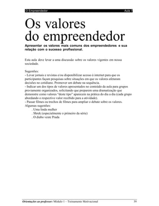 O Empreendedor Aula 7
Orientações ao professor: Módulo 1 – Treinamento Motivacional 39
Os valores
do empreendedor
Apresentar os valores mais comuns dos empreendedores e sua
relação com o sucesso profissional.
Esta aula deve levar a uma discussão sobre os valores vigentes em nossa
sociedade.
Sugestões:
- Levar jornais e revistas e/ou disponibilizar acesso à internet para que os
participantes façam pesquisas sobre situações em que os valores afetaram
decisões no cotidiano. Promover um debate na sequência.
- Indicar um dos tipos de valores apresentados no conteúdo da aula para grupos
previamente organizados, solicitando que preparem uma dramatização que
demonstre como valores “deste tipo” aparecem na prática do dia a dia (cada grupo
abordando o respectivo valor recebido para a atividade).
- Passar filmes ou trechos de filmes para ampliar o debate sobre os valores.
Algumas sugestões:
. Uma linda mulher
. Shrek (especialmente o primeiro da série)
. O diabo veste Prada
 